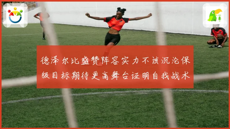 德泽尔比盛赞阵容实力不该沉沦保级目标期待更高舞台证明自我战术观察