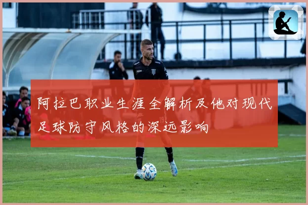 阿拉巴职业生涯全解析及他对现代足球防守风格的深远影响