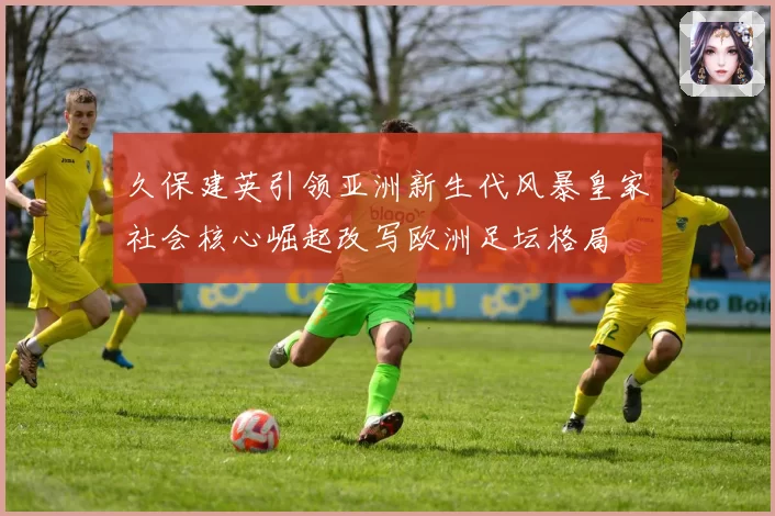 久保建英引领亚洲新生代风暴皇家社会核心崛起改写欧洲足坛格局