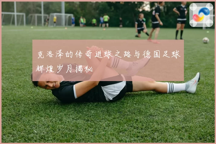 克洛泽的传奇进球之路与德国足球辉煌岁月揭秘