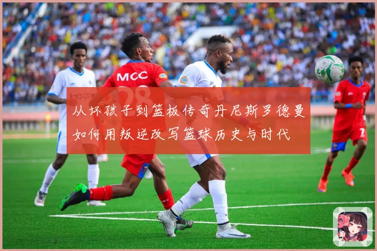 从坏孩子到篮板传奇丹尼斯罗德曼如何用叛逆改写篮球历史与时代