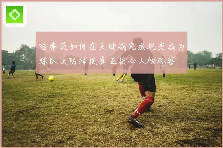 哈弗茨如何在关键战完成蜕变成为球队攻防转换真正核心人物观察