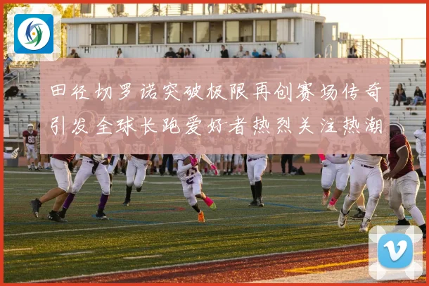 田径切罗诺突破极限再创赛场传奇引发全球长跑爱好者热烈关注热潮