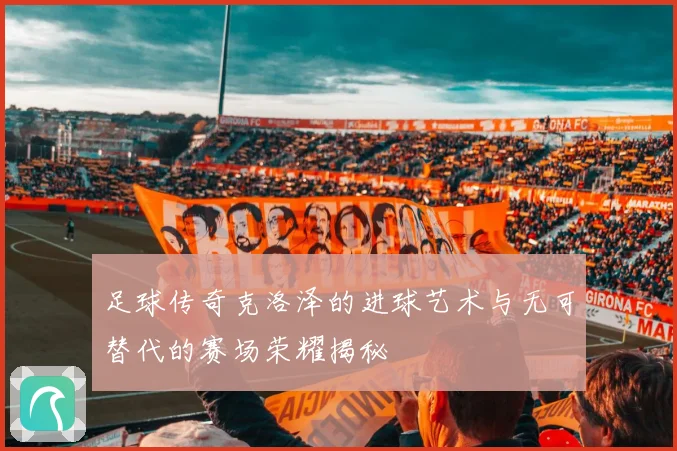 足球传奇克洛泽的进球艺术与无可替代的赛场荣耀揭秘