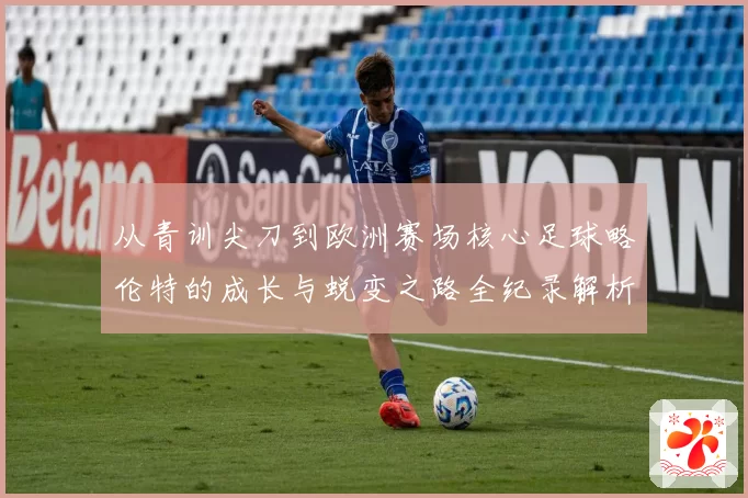 从青训尖刀到欧洲赛场核心足球略伦特的成长与蜕变之路全纪录解析