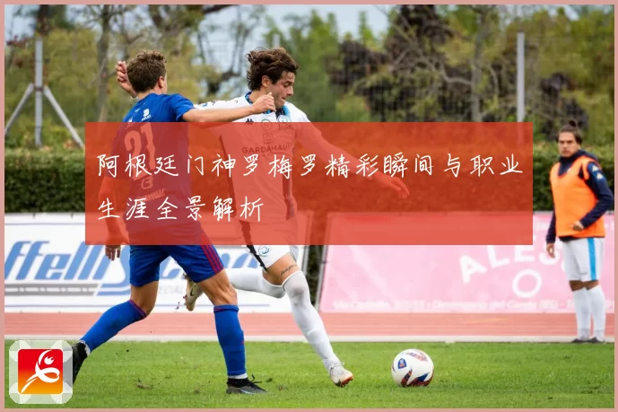 阿根廷门神罗梅罗精彩瞬间与职业生涯全景解析