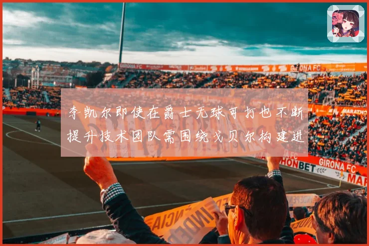 李凯尔即使在爵士无球可打也不断提升技术团队需围绕戈贝尔构建进赛场复盘