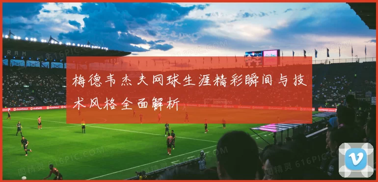 梅德韦杰夫网球生涯精彩瞬间与技术风格全面解析