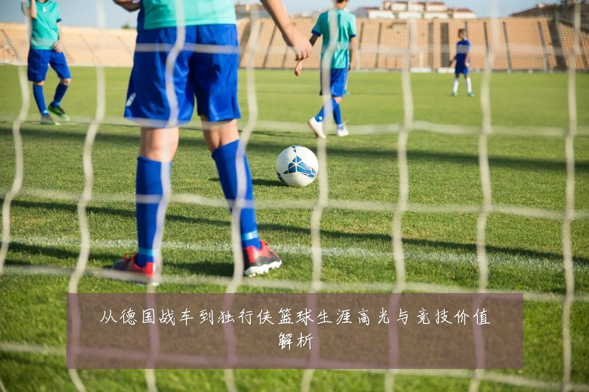 从德国战车到独行侠篮球生涯高光与竞技价值解析
